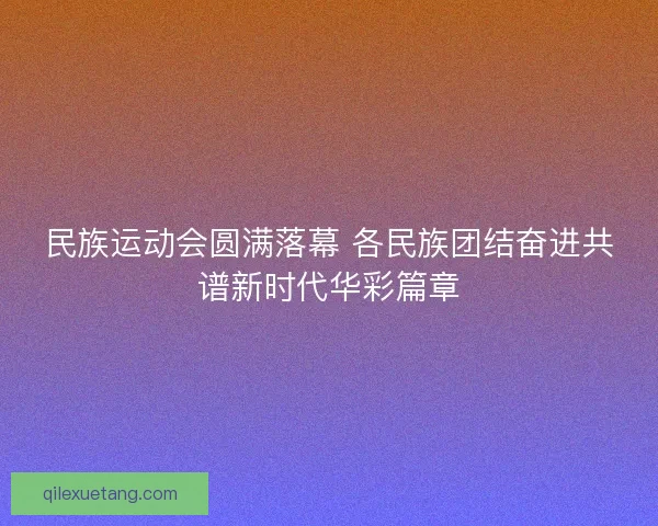 民族运动会圆满落幕 各民族团结奋进共谱新时代华彩篇章 民族运动会圆满落幕 各民族团结奋进共谱新时代华彩篇章