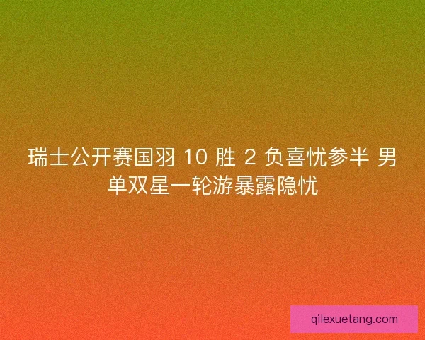 瑞士公开赛国羽 10 胜 2 负喜忧参半 男单双星一轮游暴露隐忧