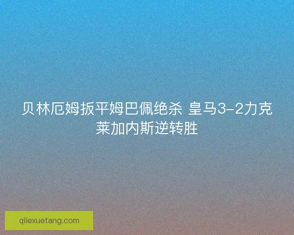 贝林厄姆扳平姆巴佩绝杀 皇马3-2力克莱加内斯逆转胜