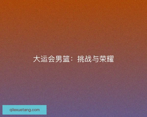 大运会男篮:挑战与荣耀 大运会男篮:挑战与荣耀