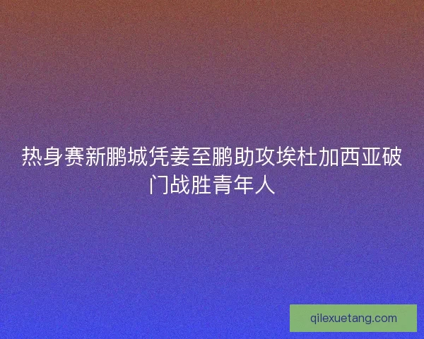 热身赛新鹏城凭姜至鹏助攻埃杜加西亚破门战胜青年人 热身赛新鹏城凭姜至鹏助攻埃杜加西亚破门战胜青年人