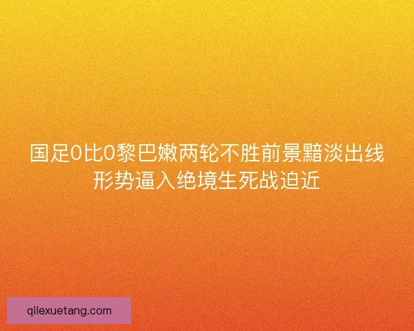 国足0比0黎巴嫩两轮不胜前景黯淡出线形势逼入绝境生死战迫近