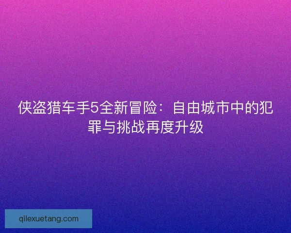 侠盗猎车手5全新冒险:自由城市中的犯罪与挑战再度升级 侠盗猎车手5全新冒险:自由城市中的犯罪与挑战再度升级