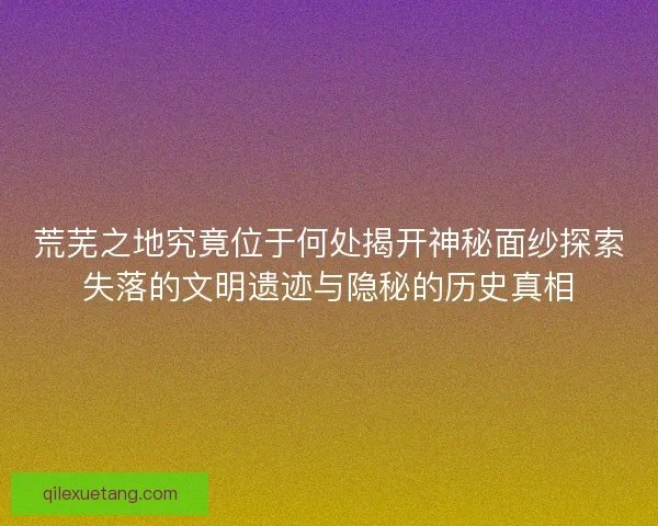 荒芜之地究竟位于何处揭开神秘面纱探索失落的文明遗迹与隐秘的历史真相