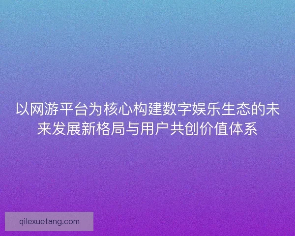 以网游平台为核心构建数字娱乐生态的未来发展新格局与用户共创价值体系