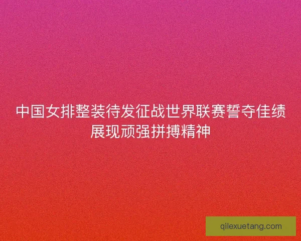 中国女排整装待发征战世界联赛誓夺佳绩展现顽强拼搏精神 中国女排整装待发征战世界联赛誓夺佳绩展现顽强拼搏精神
