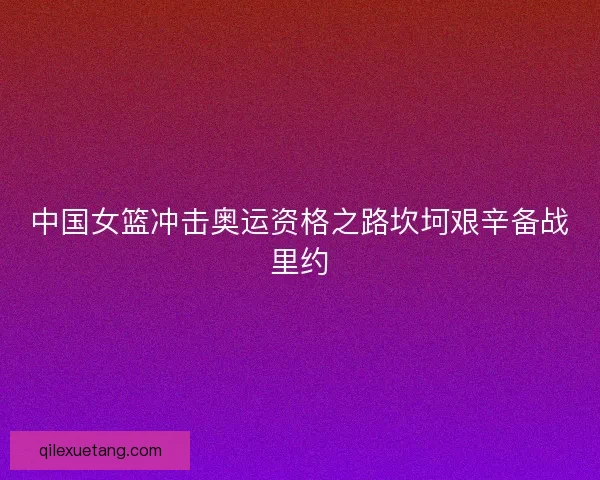 中国女篮冲击奥运资格之路坎坷艰辛备战里约