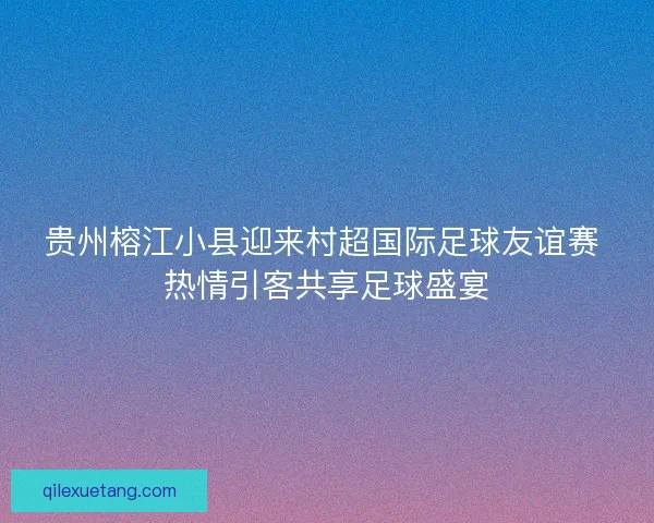 贵州榕江小县迎来村超国际足球友谊赛 热情引客共享足球盛宴 贵州榕江小县迎来村超国际足球友谊赛 热情引客共享足球盛宴