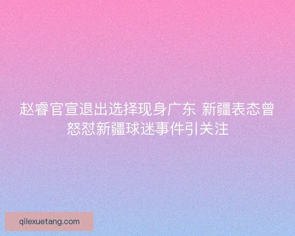 赵睿官宣退出选择现身广东 新疆表态曾怒怼新疆球迷事件引关注