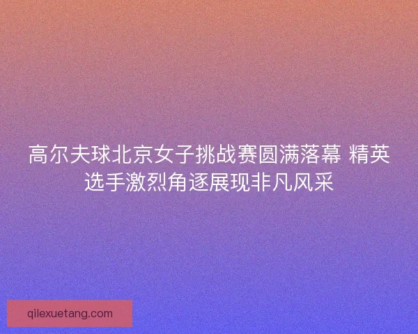 高尔夫球北京女子挑战赛圆满落幕 精英选手激烈角逐展现非凡风采
