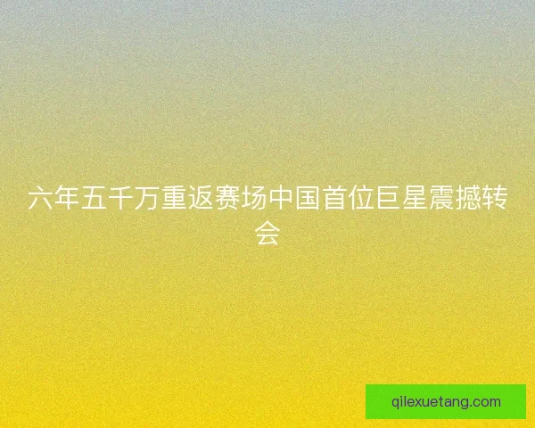 六年五千万重返赛场中国首位巨星震撼转会 六年五千万重返赛场中国首位巨星震撼转会